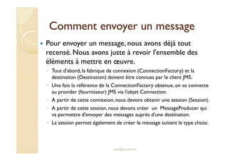 Comment envoyer un messageComment envoyer un message
Pour envoyer un message, nous avons déjà tout
recensé. Nous avons juste à revoir l'ensemble des
éléments à mettre en œuvre.
◦ Tout d'abord, la fabrique de connexion (ConnectionFactory) et la
destination (Destination) doivent être connues par le client JMS.destination (Destination) doivent être connues par le client JMS.
◦ Une fois la référence de la ConnectionFactory obtenue, on se connecte
au provider (fournisseur) JMS via l'objet Connection.
◦ A partir de cette connexion,nous devons obtenir une session (Session).
◦ A partir de cette session, nous devons créer un MessageProducer qui
va permettre d'envoyer des messages auprès d'une destination.
◦ La session permet également de créer le message suivant le type choisi.
med@youssfi.net
 