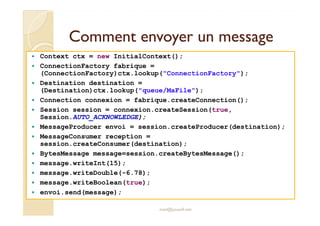 Comment envoyer un messageComment envoyer un message
Context ctx = new InitialContext();
ConnectionFactory fabrique =
(ConnectionFactory)ctx.lookup("ConnectionFactory");
Destination destination =
(Destination)ctx.lookup("queue/MaFile");
Connection connexion = fabrique.createConnection();
Session session = connexion.createSession(true,Session session = connexion.createSession(true,
Session.AUTO_ACKNOWLEDGE);
MessageProducer envoi = session.createProducer(destination);
MessageConsumer reception =
session.createConsumer(destination);
BytesMessage message=session.createBytesMessage();
message.writeInt(15);
message.writeDouble(-6.78);
message.writeBoolean(true);
envoi.send(message);
med@youssfi.net
 
