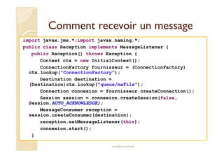 Comment recevoir un messageComment recevoir un message
import javax.jms.*;import javax.naming.*;
public class Reception implements MessageListener {
public Reception() throws Exception {
Context ctx = new InitialContext();
ConnectionFactory fournisseur = (ConnectionFactory)
ctx.lookup("ConnectionFactory");
Destination destination =Destination destination =
(Destination)ctx.lookup("queue/maFile");
Connection connexion = fournisseur.createConnection();
Session session = connexion.createSession(false,
Session.AUTO_ACKNOWLEDGE);
MessageConsumer reception =
session.createConsumer(destination);
reception.setMessageListener(this);
connexion.start();
}
med@youssfi.net
 