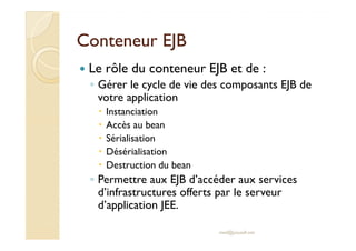 Conteneur EJBConteneur EJB
Le rôle du conteneur EJB et de :
◦ Gérer le cycle de vie des composants EJB de
votre application
Instanciation
Accès au beanAccès au bean
Sérialisation
Désérialisation
Destruction du bean
◦ Permettre aux EJB d’accéder aux services
d’infrastructures offerts par le serveur
d’application JEE.
med@youssfi.net
 