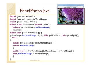PanelPhoto.javaPanelPhoto.java
import java.awt.Graphics;
import java.awt.image.BufferedImage;
import javax.swing.JPanel;
public class PanelPhoto extends JPanel {
private BufferedImage bufferedImage;
@Override
public void paint(Graphics g) {public void paint(Graphics g) {
g.drawImage(bufferedImage, 0, 0, this.getWidth(), this.getHeight(),
null);
}
public BufferedImage getBufferedImage() {
return bufferedImage;
}
public void setBufferedImage(BufferedImage bufferedImage) {
this.bufferedImage = bufferedImage;
}
}
med@youssfi.net
 