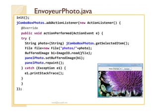 EnvoyeurPhoto.javaEnvoyeurPhoto.java
init();
jComboBoxPhotos.addActionListener(new ActionListener() {
@Override
public void actionPerformed(ActionEvent e) {
try {
String photo=(String) jComboBoxPhotos.getSelectedItem();
File file=new File("photos/"+photo);
BufferedImage bi=ImageIO.read(file);
panelPhoto.setBufferedImage(bi);panelPhoto.setBufferedImage(bi);
panelPhoto.repaint();
} catch (Exception e1) {
e1.printStackTrace();
}
}
});
med@youssfi.net
 