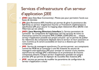 Services d’infrastructure d’un serveurServices d’infrastructure d’un serveur
d’application J2EEd’application J2EE
JDBC (Java Data Base Connectivity) : Pilotes java pour permettre l’accès aux
bases de données
JPA (Java Persistence API). Interface qui permet de gérer la persistance des
EJB Entity. Le serveur d’application fournie un Framework implémentant la
spécification JPA pour assurer le mapping objet relationnel (Pour JBOSS c’est
Hibernate qui est utilisé)
JNDI ( Java Naming Directory Interface ) : Service permettant de
connecter les composants de l’application vers les services de noms ou
d’annuaires comme les annuaires RMI, CORBA, LDAP, DNS etc… chaqued’annuaires comme les annuaires RMI, CORBA, LDAP, DNS etc… chaque
serveur d’application possède son propre annuaire qui lui permet de publier
les références des composants déployés dans le serveur en leurs associant un
nom. Comme ça ils seront accessibles en local ou à distance par d’autres
composants.
JMS : Service de messagerie asynchrone. Ce service permet aux composants
comme les MDB de se connecter à une file d’attente du service de
messagerie inter-application JMS pour envoyer et recevoir d’une manière
asynchrone les message JMS à destination et en provenance de d’autres
composants distants. Chaque serveur d’application possède son propre
provider JMS qui permet de déployer de nouvelles files d’attente JMS.
JMX : service qui permet de modifier les paramètres de configuration du
serveur d’application à chaud
med@youssfi.net
 