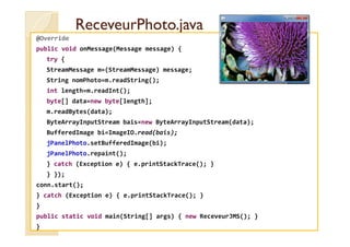 ReceveurPhoto.javaReceveurPhoto.java
@Override
public void onMessage(Message message) {
try {
StreamMessage m=(StreamMessage) message;
String nomPhoto=m.readString();
int length=m.readInt();
byte[] data=new byte[length];
m.readBytes(data);
ByteArrayInputStream bais=new ByteArrayInputStream(data);ByteArrayInputStream bais=new ByteArrayInputStream(data);
BufferedImage bi=ImageIO.read(bais);
jPanelPhoto.setBufferedImage(bi);
jPanelPhoto.repaint();
} catch (Exception e) { e.printStackTrace(); }
} });
conn.start();
} catch (Exception e) { e.printStackTrace(); }
}
public static void main(String[] args) { new ReceveurJMS(); }
}
 