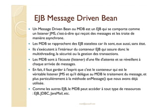 EJB Message Driven BeanEJB Message Driven Bean
Un Message Driven Bean ou MDB est un EJB qui se comporte comme
un listener JMS, c'est-à-dire qui reçoit des messages et les traite de
manière asynchrone.
Les MDB se rapprochent des EJB stateless car ils sont, eux aussi, sans état.
Ils s'exécutent à l'intérieur du conteneur EJB qui assure donc le
multithreading, la sécurité ou la gestion des transactions.multithreading, la sécurité ou la gestion des transactions.
Les MDB sont à l'écoute (listener) d'une file d'attente et se réveillent à
chaque arrivée de messages.
En fait, il faut garder à l'esprit que c'est le conteneur qui est le
véritable listener JMS et qu'il délègue au MDB le traitement du message, et
plus particulièrement à la méthode onMessage() que nous avons déjà
utilisée.
Comme les autres EJB, le MDB peut accéder à tout type de ressources
: EJB, JDBC, JavaMail, etc.
med@youssfi.net
 