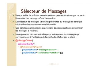 Sélecteur de MessagesSélecteur de Messages
Il est possible de préciser certains critères permettant de ne pas recevoir
l'ensemble des messages d'une destination.
Le sélecteur de messages utilise les propriétés du message en tant que
critère dans les expressions conditionnelles.
Ces conditions utilisent des expressions booléennes afin de déterminer
les messages à recevoir.
Nous pouvons par exemple récupérer uniquement les messages quiNous pouvons par exemple récupérer uniquement les messages qui
correspondent à l'utilisation de la méthode afficher par le client :
@MessageDriven(
◦ activationConfig={
@ActivationConfigProperty(
propertyName="messageSelector",
propertyValue="commande='afficher'") })
med@youssfi.net
 
