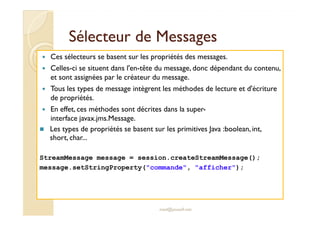 Sélecteur de MessagesSélecteur de Messages
Ces sélecteurs se basent sur les propriétés des messages.
Celles-ci se situent dans l'en-tête du message, donc dépendant du contenu,
et sont assignées par le créateur du message.
Tous les types de message intègrent les méthodes de lecture et d'écriture
de propriétés.
En effet, ces méthodes sont décrites dans la super-
interface javax.jms.Message.
En effet, ces méthodes sont décrites dans la super-
interface javax.jms.Message.
Les types de propriétés se basent sur les primitives Java :boolean, int,
short, char...
StreamMessage message = session.createStreamMessage();
message.setStringProperty("commande", "afficher");
med@youssfi.net
 