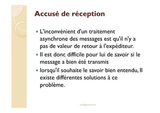 Accusé de réceptionAccusé de réception
L'inconvénient d'un traitement
asynchrone des messages est qu'il n'y a
pas de valeur de retour à l'expéditeur.
Il est donc difficile pour lui de savoir si leIl est donc difficile pour lui de savoir si le
message a bien été transmis
lorsqu'il souhaite le savoir bien entendu, Il
existe différentes solutions à ce
problème.
med@youssfi.net
 