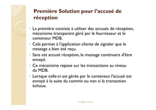 Première Solution pour l’accusé dePremière Solution pour l’accusé de
réceptionréception
◦ La première consiste à utiliser des accusés de réception,
mécanisme transparent géré par le fournisseur et le
conteneur MDB.
◦ Cela permet à l'application cliente de signaler que le
message a bien été reçu.
◦ Sans cet accusé réception, le message continuera d'être◦ Sans cet accusé réception, le message continuera d'être
envoyé.
◦ Ce mécanisme repose sur les transactions au niveau
du MDB.
◦ Lorsque celle-ci est gérée par le conteneur, l'accusé est
envoyé à la suite du commit ou non si la transaction
échoue.
med@youssfi.net
 
