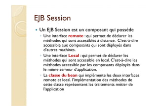 EJB SessionEJB Session
Un EJB Session est un composant qui possède
◦ Une interface remote : qui permet de déclarer les
méthodes qui sont accessibles à distance. C’est-à-dire
accessible aux composants qui sont déployés dans
d’autres machines.
◦ Une interface Local : qui permet de déclarer les◦ Une interface Local : qui permet de déclarer les
méthodes qui sont accessible en local. C’est-à-dire les
méthodes accessible par les composants déployés dans
le même serveur d’application.
◦ La classe du bean qui implémente les deux interfaces
remote et local. l’implémentation des méthodes de
cette classe représentent les traitements métier de
l’application
 