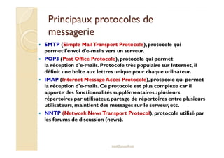 Principaux protocoles dePrincipaux protocoles de
messageriemessagerie
SMTP (Simple MailTransport Protocole), protocole qui
permet l'envoi d'e-mails vers un serveur.
POP3 (Post Office Protocole), protocole qui permet
la réception d'e-mails. Protocole très populaire sur Internet, il
définit une boîte aux lettres unique pour chaque utilisateur.
IMAP (Internet Message Acces Protocole), protocole qui permetIMAP (Internet Message Acces Protocole), protocole qui permet
la réception d'e-mails. Ce protocole est plus complexe car il
apporte des fonctionnalités supplémentaires : plusieurs
répertoires par utilisateur, partage de répertoires entre plusieurs
utilisateurs,maintient des messages sur le serveur, etc.
NNTP (Network NewsTransport Protocol), protocole utilisé par
les forums de discussion (news).
med@youssfi.net
 