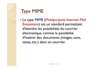 Type MIMEType MIME
Le type MIME (Multipurpose Internet Mail
Extensions) est un standard permettant
d'étendre les possibilités du courrier
électronique, comme la possibilitéélectronique, comme la possibilité
d'insérer des documents (images, sons,
texte, etc.) dans un courrier.
med@youssfi.net
 