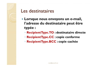 Les destinatairesLes destinataires
Lorsque nous envoyons un e-mail,
l'adresse du destinataire peut être
typée :
◦ RecipientType.TO : destinataire directe◦ RecipientType.TO : destinataire directe
◦ RecipientType.CC : copie conforme
◦ RecipientType.BCC : copie cachée
med@youssfi.net
 