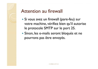 Attention au firewallAttention au firewall
Si vous avez un firewall (pare-feu) sur
votre machine, vérifiez bien qu'il autorise
le protocole SMTP sur le port 25.
Sinon, les e-mails seront bloqués et neSinon, les e-mails seront bloqués et ne
pourrons pas être envoyés.
med@youssfi.net
 