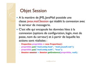 Objet SessionObjet Session
A la manière de JMS, JavaMail possède une
classe javax.mail.Session qui établit la connexion avec
le serveur de messagerie.
C'est elle qui encapsule les données liées à la
connexion (options de configuration, login, mot deconnexion (options de configuration, login, mot de
passe, nom du serveur) et à partir de laquelle les
actions sont réalisées :
◦ Properties propriétés = new Properties()
◦ propriétés.put("mail.smtp.host", "mail.youssfi.net");
◦ propriétés.put("mail.smtp.auth", "true");
◦ Session session = Session.getInstance(propriétés, null);
med@youssfi.net
 
