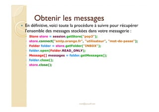 Obtenir les messagesObtenir les messages
En définitive, voici toute la procédure à suivre pour récupérer
l'ensemble des messages stockées dans votre messagerie :
◦ Store store = session.getStore("pop3");
◦ store.connect("smtp.orange.fr", "utilisateur", "mot-de-passe");
◦ Folder folder = store.getFolder("INBOX");
◦ folder.open(Folder.READ_ONLY);
◦ Message[] messages = folder.getMessages();◦ Message[] messages = folder.getMessages();
◦ folder.close();
◦ store.close();
med@youssfi.net
 