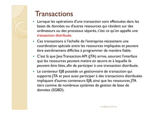 TransactionsTransactions
Lorsque les opérations d'une transaction sont effectuées dans les
bases de données ou d'autres ressources qui résident sur des
ordinateurs ou des processus séparés, c'est ce qu'on appelle une
transaction distribuée.
Ces transactions à l’échelle de l'entreprise nécessitent une
coordination spéciale entre les ressources impliquées et peuvent
être extrêmement difficiles à programmer de manière fiable.
C'est là que JavaTransaction API (JTA) arrive, assurant l'interfaceC'est là que JavaTransaction API (JTA) arrive, assurant l'interface
que les ressources peuvent mettre en œuvre et à laquelle ils
peuvent être liées, afin de participer à une transaction distribuée.
Le conteneur EJB possède un gestionnaire de transaction qui
supporte JTA et peut aussi participer à des transactions distribuées
impliquant d'autres conteneurs EJB, ainsi que les ressources JTA
tiers comme de nombreux systèmes de gestion de base de
données (SGBD).
med@youssfi.net
 