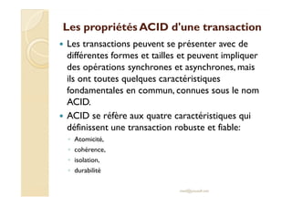 Les propriétés ACID d'une transactionLes propriétés ACID d'une transaction
Les transactions peuvent se présenter avec de
différentes formes et tailles et peuvent impliquer
des opérations synchrones et asynchrones, mais
ils ont toutes quelques caractéristiques
fondamentales en commun, connues sous le nom
ACID.ACID.
ACID se réfère aux quatre caractéristiques qui
définissent une transaction robuste et fiable:
◦ Atomicité,
◦ cohérence,
◦ isolation,
◦ durabilité
med@youssfi.net
 