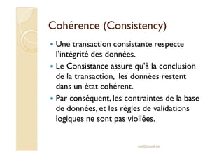 Cohérence (Cohérence (ConsistencyConsistency))
Une transaction consistante respecte
l’intégrité des données.
Le Consistance assure qu’à la conclusion
de la transaction, les données restentde la transaction, les données restent
dans un état cohérent.
Par conséquent, les contraintes de la base
de données, et les règles de validations
logiques ne sont pas viollées.
med@youssfi.net
 