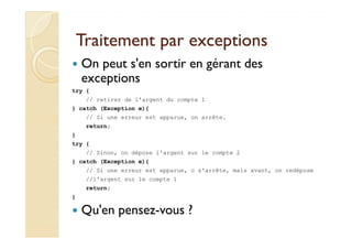Traitement par exceptionsTraitement par exceptions
On peut s'en sortir en gérant des
exceptions
try {
// retirer de l'argent du compte 1
} catch (Exception e){
// Si une erreur est apparue, on arrête.
return;return;
}
try {
// Sinon, on dépose l'argent sur le compte 2
} catch (Exception e){
// Si une erreur est apparue, o s'arrête, mais avant, on redépose
//l'argent sur le compte 1
return;
}
Qu'en pensez-vous ?
 