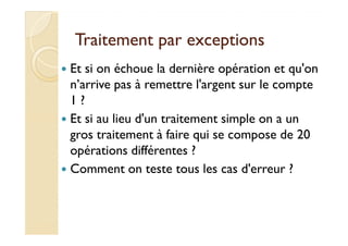 Traitement par exceptionsTraitement par exceptions
Et si on échoue la dernière opération et qu'on
n’arrive pas à remettre l'argent sur le compte
1 ?
Et si au lieu d'un traitement simple on a unEt si au lieu d'un traitement simple on a un
gros traitement à faire qui se compose de 20
opérations différentes ?
Comment on teste tous les cas d'erreur ?
 