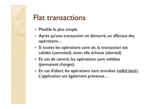 Flat transactionsFlat transactions
Modèle le plus simple.
Après qu'une transaction ait démarré, on effectue des
opérations…
Si toutes les opérations sont ok, la transaction est
validée (commited), sinon elle échoue (aborted)validée (commited), sinon elle échoue (aborted)
En cas de commit, les opérations sont validées
(permanent changes)
En cas d'abort, les opérations sont annulées (rolled back).
L'application est également prévenue…
 
