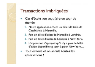 Transactions imbriquéesTransactions imbriquées
Cas d'école : on veut faire un tour du
monde
1. Notre application achète un billet de train de
Casablanca à Marseille,
2. Puis un billet d'avion de Marseille à Londres,2. Puis un billet d'avion de Marseille à Londres,
3. Puis un billet d'avion de Londres à New-York,
4. L'application s'aperçoit qu'il n'y a plus de billet
d'avion disponible ce jour-là pour New-York…
Tout échoue et on annule toutes les
réservations !
 