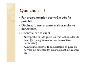Que choisir ?Que choisir ?
Par programmation : contrôle très fin
possible…
Déclaratif : intéressante, mais granularité
importante,
Contrôlé par le clientContrôlé par le client
◦ N'empêche pas de gérer les transactions dans le
bean (par programmation ou de manière
déclarative)
◦ Ajoute une couche de sécurisation en plus, qui
permet de détecter les crashes machine, réseau,
etc…
 