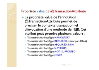 PropriétéPropriété valuevalue dede @@TransactionAttributeTransactionAttribute
La propriété value de l’annotation
@TransactionAttribute permet de
préciser le contexte transactionnel
d'invocation d'une méthode de l'EJB. Cet
attribut peut prendre plusieurs valeurs :attribut peut prendre plusieurs valeurs :
◦ TransactionAttributeType.MANDATORY
◦ TransactionAttributeType.REQUIRED (valeur par défaut)
◦ TransactionAttributeType.REQUIRED_NEW
◦ TransactionAttributeType.SUPPORTS
◦ TransactionAttributeType.NOT_SUPPORTED
◦ TransactionAttributeType.NEVER
med@youssfi.net
 