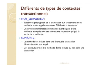 Différents de types de contextesDifférents de types de contextes
transactionnelstransactionnels
NOT_SUPPORTED :
◦ Suspend la propagation de la transaction aux traitements de la
méthode et des appels aux autres EJB de ces traitements.
◦ Une éventuelle transaction démarrée avant l'appel d'une
méthode marquée avec cet attribut est suspendue jusqu'à la
sortie de la méthode.sortie de la méthode.
SUPPORTS :
◦ La méthode est incluse dans une éventuelle transaction
démarrée avant son appel.
◦ Cet attribut permet à la méthode d'être incluse ou non dans une
transaction
med@youssfi.net
 