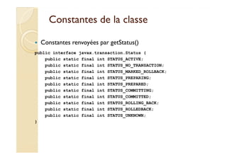 Constantes de la classeConstantes de la classe
javax.transaction.Statusjavax.transaction.Status
Constantes renvoyées par getStatus()
public interface javax.transaction.Status {
public static final int STATUS_ACTIVE;
public static final int STATUS_NO_TRANSACTION;
public static final int STATUS_MARKED_ROLLBACK;
public static final int STATUS_PREPARING;public static final int STATUS_PREPARING;
public static final int STATUS_PREPARED;
public static final int STATUS_COMMITTING;
public static final int STATUS_COMMITTED;
public static final int STATUS_ROLLING_BACK;
public static final int STATUS_ROLLEDBACK;
public static final int STATUS_UNKNOWN;
}
 