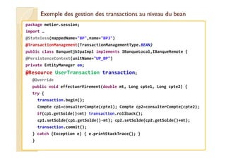 Exemple des gestion des transactions au niveau duExemple des gestion des transactions au niveau du beanbean
package metier.session;
import …
@Stateless(mappedName="BP",name="BP3")
@TransactionManagement(TransactionManagementType.BEAN)
public class BanqueEjbJpaImpl implements IBanqueLocal,IBanqueRemote {
@PersistenceContext(unitName="UP_BP")
private EntityManager em;
@Resource UserTransaction transaction;
@Override@Override
public void effectuerVirement(double mt, Long cpte1, Long cpte2) {
try {
transaction.begin();
Compte cp1=consulterCompte(cpte1); Compte cp2=consulterCompte(cpte2);
if(cp1.getSolde()<mt) transaction.rollback();
cp1.setSolde(cp1.getSolde()-mt); cp2.setSolde(cp2.getSolde()+mt);
transaction.commit();
} catch (Exception e) { e.printStackTrace(); }
}
 