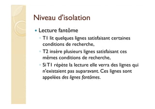 Niveau d'isolationNiveau d'isolation
Lecture fantôme
◦ T1 lit quelques lignes satisfaisant certaines
conditions de recherche,
◦ T2 insère plusieurs lignes satisfaisant ces
mêmes conditions de recherche,
T2 insère plusieurs lignes satisfaisant ces
mêmes conditions de recherche,
◦ Si T1 répète la lecture elle verra des lignes qui
n'existaient pas auparavant. Ces lignes sont
appelées des lignes fantômes.
 