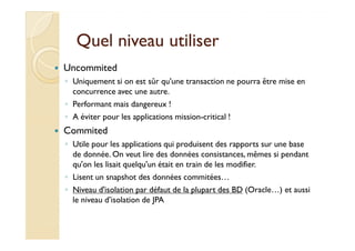 Quel niveau utiliserQuel niveau utiliser
Uncommited
◦ Uniquement si on est sûr qu'une transaction ne pourra être mise en
concurrence avec une autre.
◦ Performant mais dangereux !
◦ A éviter pour les applications mission-critical !
CommitedCommited
◦ Utile pour les applications qui produisent des rapports sur une base
de donnée. On veut lire des données consistances, mêmes si pendant
qu'on les lisait quelqu'un était en train de les modifier.
◦ Lisent un snapshot des données commitées…
◦ Niveau d'isolation par défaut de la plupart des BD (Oracle…) et aussi
le niveau d’isolation de JPA
 