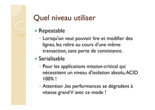 Quel niveau utiliserQuel niveau utiliser
Repeatable
◦ Lorsqu'on veut pouvoir lire et modifier des
lignes, les relire au cours d'une même
transaction, sans perte de consistance.
SerialisableSerialisable
◦ Pour les applications mission-critical qui
nécessitent un niveau d'isolation absolu,ACID
100% !
◦ Attention ,les performances se dégradent à
vitesse grandV avec ce mode !
 