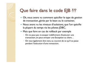 Que faire dans le code EJB ???Que faire dans le code EJB ???
Ok, nous avons vu comment spécifier le type de gestion
de transaction, gérée par le bean ou le container,
Nous avons vu les niveaux d'isolations, que l'on spécifie
la plupart du temps via les pilotes JDBC,
Mais que faire en cas de rollback par exempleMais que faire en cas de rollback par exemple
◦ On ne peut pas re-essayer indéfiniment d'exécuter une
transaction, on peut envoyer une Exception au client…
◦ On veut également être tenu au courant de ce qu'il se passe
pendant l'exécution d'une transaction.
 