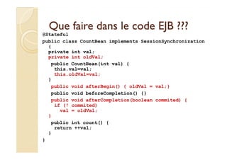 Que faire dans le code EJB ???Que faire dans le code EJB ???
@Stateful
public class CountBean implements SessionSynchronization
{
private int val;
private int oldVal;
public CountBean(int val) {
this.val=val;
this.oldVal=val;
}}
public void afterBegin() { oldVal = val;}
public void beforeCompletion() {}
public void afterCompletion(boolean commited) {
if (! commited)
val = oldVal;
}
public int count() {
return ++val;
}
}
 