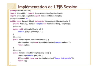 Implémentation de L’EJB SessionImplémentation de L’EJB Session
package metier.session;
import java.util.*; import javax.annotation.PostConstruct;
import javax.ejb.Singleton;import metier.entities.Compte;
@Singleton(name="BP2")
public class BanqueEjbImpl implements IBanqueLocal,IBanqueRemote {
private Map<Long, Compte> comptes=new Hashtable<Long, Compte>();
@Override
public void addCompte(Compte c) {
comptes.put(c.getCode(), c);
}
med@youssfi.net
}
@Override
public List<Compte> consulterComptes() {
List<Compte> cptes=new ArrayList<Compte>(comptes.values());
return cptes;
}
@Override
public Compte consulterCompte(Long code) {
Compte cp=comptes.get(code);
if(cp==null) throw new RuntimeException("Compte introuvable");
return cp;
}
 