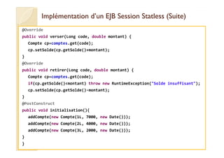 Implémentation d’un EJB SessionImplémentation d’un EJB Session StatlessStatless (Suite)(Suite)
@Override
public void verser(Long code, double montant) {
Compte cp=comptes.get(code);
cp.setSolde(cp.getSolde()+montant);
}
@Override
public void retirer(Long code, double montant) {
Compte cp=comptes.get(code);Compte cp=comptes.get(code);
if(cp.getSolde()<montant) throw new RuntimeException("Solde insuffisant");
cp.setSolde(cp.getSolde()-montant);
}
@PostConstruct
public void initialisation(){
addCompte(new Compte(1L, 7000, new Date()));
addCompte(new Compte(2L, 4000, new Date()));
addCompte(new Compte(3L, 2000, new Date()));
}
}
 