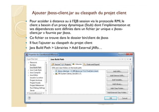 Ajouter jbossAjouter jboss--client.jar auclient.jar au classpathclasspath du projet clientdu projet client
Pour accéder à distance au à l’EJB session via le protocole RMI, le
client a besoin d’un proxy dynamique (Stub) dont l’implémentation et
ses dépendances sont définies dans un fichier jar unique « jboss-
client.jar » fournie par jboss.
Ce fichier ce trouve dans le dossier bin/client de jboss
Il faut l’ajouter au classpath du projet client
Java Build Path > Librairies > Add External JARs…
med@youssfi.net
 