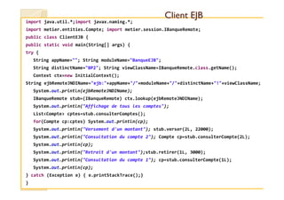 import java.util.*;import javax.naming.*;
import metier.entities.Compte; import metier.session.IBanqueRemote;
public class ClientEJB {
public static void main(String[] args) {
try {
String appName=""; String moduleName="BanqueEJB";
String distinctName="BP2"; String viewClassName=IBanqueRemote.class.getName();
Context ctx=new InitialContext();
String ejbRemoteJNDIName="ejb:"+appName+"/"+moduleName+"/"+distinctName+"!"+viewClassName;
System.out.println(ejbRemoteJNDIName);
IBanqueRemote stub=(IBanqueRemote) ctx.lookup(ejbRemoteJNDIName);
Client EJBClient EJB
IBanqueRemote stub=(IBanqueRemote) ctx.lookup(ejbRemoteJNDIName);
System.out.println("Affichage de tous les comptes");
List<Compte> cptes=stub.consulterComptes();
for(Compte cp:cptes) System.out.println(cp);
System.out.println("Versement d'un montant"); stub.verser(2L, 22000);
System.out.println("Consultation du compte 2"); Compte cp=stub.consulterCompte(2L);
System.out.println(cp);
System.out.println("Retrait d'un montant");stub.retirer(1L, 3000);
System.out.println("Consultation du compte 1"); cp=stub.consulterCompte(1L);
System.out.println(cp);
} catch (Exception e) { e.printStackTrace();}
}
 