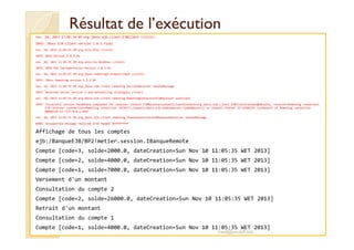 Résultat de l’exécutionRésultat de l’exécution
nov. 10, 2013 11:05:34 AM org.jboss.ejb.client.EJBClient <clinit>
INFO: JBoss EJB Client version 1.0.5.Final
nov. 10, 2013 11:05:35 AM org.xnio.Xnio <clinit>
INFO: XNIO Version 3.0.3.GA
nov. 10, 2013 11:05:35 AM org.xnio.nio.NioXnio <clinit>
INFO: XNIO NIO Implementation Version 3.0.3.GA
nov. 10, 2013 11:05:35 AM org.jboss.remoting3.EndpointImpl <clinit>
INFO: JBoss Remoting version 3.2.3.GA
nov. 10, 2013 11:05:35 AM org.jboss.ejb.client.remoting.VersionReceiver handleMessage
INFO: Received server version 1 and marshalling strategies [river]
nov. 10, 2013 11:05:35 AM org.jboss.ejb.client.remoting.RemotingConnectionEJBReceiver associate
INFO: Successful version handshake completed for receiver context EJBReceiverContext{clientContext=org.jboss.ejb.client.EJBClientContext@10ca25a, receiver=Remoting connection
EJB receiver [connection=Remoting connection <9f26c7>,channel=jboss.ejb,nodename=win-7pa448pu1or]} on channel Channel ID a258e3f6 (outbound) of Remoting connection
0006812d to /127.0.0.1:4447
nov. 10, 2013 11:05:35 AM org.jboss.ejb.client.remoting.ChannelAssociation$ResponseReceiver handleMessage
WARN: Unsupported message received with header 0xffffffffWARN: Unsupported message received with header 0xffffffff
Affichage de tous les comptes
ejb:/BanqueEJB/BP2!metier.session.IBanqueRemote
Compte [code=3, solde=2000.0, dateCreation=Sun Nov 10 11:05:35 WET 2013]
Compte [code=2, solde=4000.0, dateCreation=Sun Nov 10 11:05:35 WET 2013]
Compte [code=1, solde=7000.0, dateCreation=Sun Nov 10 11:05:35 WET 2013]
Versement d'un montant
Consultation du compte 2
Compte [code=2, solde=26000.0, dateCreation=Sun Nov 10 11:05:35 WET 2013]
Retrait d'un montant
Consultation du compte 1
Compte [code=1, solde=4000.0, dateCreation=Sun Nov 10 11:05:35 WET 2013]
med@youssfi.net
 