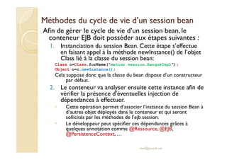Méthodes du cycle de vie d’un sessionMéthodes du cycle de vie d’un session beanbean
Afin de gérer le cycle de vie d’un session bean, le
conteneur EJB doit posséder aux étapes suivantes :
1. Instanciation du session Bean. Cette étape s’effectue
en faisant appel à la méthode newInstance() de l’objet
Class lié à la classe du session bean:
Class c=Class.forName("metier.session.BanqueImpl");
Object o=c.newInstance();
Cela suppose donc que la classe du bean dispose d’un constructeur
par défaut.par défaut.
2. Le conteneur va analyser ensuite cette instance afin de
vérifier la présence d’éventuelles injection de
dépendances à effectuer.
Cette opération permet d’associer l’instance du session Bean à
d’autres objet déployés dans le conteneur et qui seront
sollicités par les méthodes de l’ejb session.
Le développeur peut spécifier ces dépendances grâces à
quelques annotation comme @Ressource, @EJB,
@PersistenceContext, …
med@youssfi.net
 