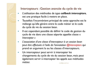 Intercepteurs : Gestion avancée du cycle de vieIntercepteurs : Gestion avancée du cycle de vie
L’utilisation des méthodes de type callback interceptors,
est une pratique facile à mettre en place.
Toutefois l’inconvénient principal de cette approche est le
mélange qu’elle génère entre le code métier et le code
du cycle de vie du session bean.
Il est cependant possible de définir le code de gestion du
cycle de vie dans une classe séparée appelée classe «cycle de vie dans une classe séparée appelée classe «
Interceptor »
L’association d’une classe d’intercepteur à un session bean
peut être effectuée à l’aide de l’annotation @Interceptors qui
prend en argument la ou les classes d’intercepteurs.
Un intercepteur peut servir à intercepter les
changements du cycle de vie du session bean, mais peut
également servir à intercepter les appels aux méthodes
métier. med@youssfi.net
 