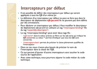 Intercepteurs par défautIntercepteurs par défaut
Il est possible de définir des intercepteurs par défaut qui seront
appliqués à tous les EJB d'un même jar.
La définition d'un intercepteur par défaut ne peut se faire que dans le
descripteur de déploiement ejb-jar.xml. Ils ne peuvent pas être définis
par des annotations.
Pour déclarer un intercepteur par défaut, il faut modifier le descripteur
de déploiement ejb-jar.xml en utilisant un tag <interceptor-binding> fils
du tag <assembly-descriptor>.
Le tag <interceptor-binding> peut avoir deux tags fils :
◦ <ejb-name> dont la valeur précise un filtre sur les ejb-name qui indique les◦ <ejb-name> dont la valeur précise un filtre sur les ejb-name qui indique les
EJB concernés. La valeur * permet d'indiquer que tous les EJB sont
concernés.
◦ <interceptor-class> permet de préciser la classe pleinement qualifiée de
l'intercepteur
Dans ce cas, nous n’avons plus besoin de préciser le nom de
l’intercepteur dans la classe de l’EJB.
Ce qui permet d’ajouter d’autres intercepteurs sans toucher le code
source de l’application.
Avec cette technique, nous pourrons séparer le code métier du code
technique.
med@youssfi.net
 