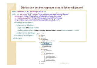 Déclaration des intercepteurs dans le fichier ejbDéclaration des intercepteurs dans le fichier ejb--jar.xmljar.xml
<?xml version="1.0" encoding="UTF-8"?>
<ejb-jar version="3.1" xmlns="http://java.sun.com/xml/ns/javaee"
xmlns:xsi="http://www.w3.org/2001/XMLSchema-instance"
xsi:schemaLocation="http://java.sun.com/xml/ns/javaee
http://java.sun.com/xml/ns/javaee/ejb-jar_3_1.xsd">
<assembly-descriptor>
<interceptor-binding>
<ejb-name>BP2</ejb-name>
<interceptor-class>interceptors.BanqueInterceptor</interceptor-class>
</interceptor-binding>
</assembly-descriptor>
</ejb-jar>
med@youssfi.net
 