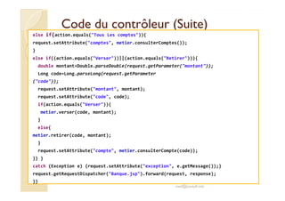 Code du contrôleur (Suite)Code du contrôleur (Suite)
else if(action.equals("Tous Les comptes")){
request.setAttribute("comptes", metier.consulterComptes());
}
else if((action.equals("Verser"))||(action.equals("Retirer"))){
double montant=Double.parseDouble(request.getParameter("montant"));
Long code=Long.parseLong(request.getParameter
("code"));
request.setAttribute("montant", montant);
request.setAttribute("code", code);
if(action.equals("Verser")){
metier.verser(code, montant);
}
else{
metier.retirer(code, montant);
}
request.setAttribute("compte", metier.consulterCompte(code));
}} }
catch (Exception e) {request.setAttribute("exception", e.getMessage());}
request.getRequestDispatcher("Banque.jsp").forward(request, response);
}}
med@youssfi.net
 