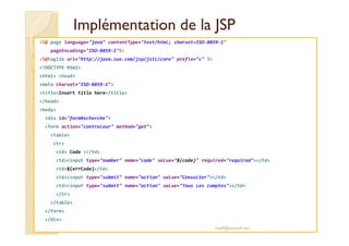 Implémentation de la JSPImplémentation de la JSP
<%@ page language="java" contentType="text/html; charset=ISO-8859-1"
pageEncoding="ISO-8859-1"%>
<%@taglib uri="http://java.sun.com/jsp/jstl/core" prefix="c" %>
<!DOCTYPE html>
<html> <head>
<meta charset="ISO-8859-1">
<title>Insert title here</title>
</head>
<body>
<div id="formRecherche">
<form action="controleur" method="get">
<table>
<tr>
<td> Code :</td>
<td><input type="number" name="code" value="${code}" required="required"></td>
<td>${errCode}</td>
<td><input type="submit" name="action" value="Consulter"></td>
<td><input type="submit" name="action" value="Tous Les comptes"></td>
</tr>
</table>
</form>
</div>
med@youssfi.net
 