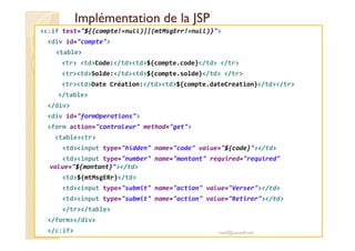 Implémentation de la JSPImplémentation de la JSP
<c:if test="${(compte!=null)||(mtMsgErr!=null)}">
<div id="compte">
<table>
<tr> <td>Code:</td><td>${compte.code}</td> </tr>
<tr><td>Solde:</td><td>${compte.solde}</td> </tr>
<tr><td>Date Création:</td><td>${compte.dateCreation}</td></tr>
</table>
</div>
<div id="formOperations">
<form action="controleur" method="get"><form action="controleur" method="get">
<table><tr>
<td><input type="hidden" name="code" value="${code}"></td>
<td><input type="number" name="montant" required="required"
value="${montant}"></td>
<td>${mtMsgERr}</td>
<td><input type="submit" name="action" value="Verser"></td>
<td><input type="submit" name="action" value="Retirer"></td>
</tr></table>
</form></div>
</c:if> med@youssfi.net
 