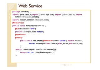 Web ServiceWeb Service
package service;
import java.util.*;import javax.ejb.EJB; import javax.jws.*; import
metier.entities.Compte;
import metier.session.IBanqueLocal;
@WebService
public class BanqueSOAPService {
@EJB(beanName="BP3")
private IBanqueLocal metier;
@WebMethod@WebMethod
@Oneway
public void addCompte(@WebParam(name="solde") double solde){
metier.addCompte(new Compte(null,solde,new Date()));
}
public List<Compte> consulterComptes(){
return metier.consulterComptes();
}
med@youssfi.net
 